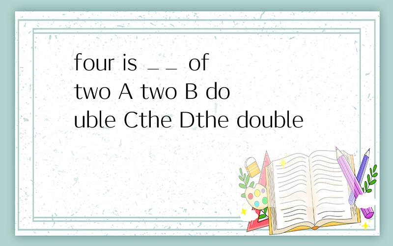 four is __ of two A two B double Cthe Dthe double