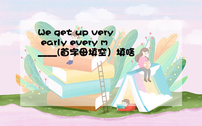 We get up very early every m____(首字母填空）填啥