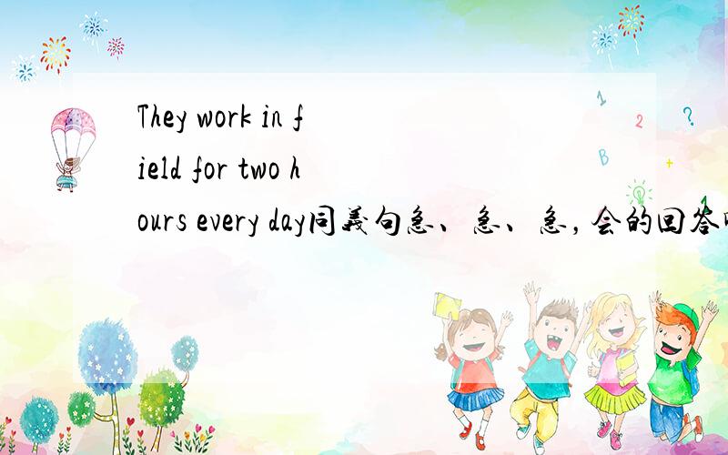 They work in field for two hours every day同义句急、急、急，会的回答啊！