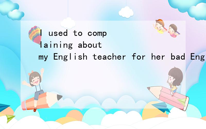 I used to complaining about my English teacher for her bad English._________ I was also tired withI used to complaining about my English teacher for her bad English._________I was also tired with her teaching methods,that were always slow and________