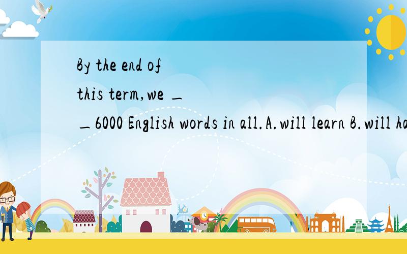 By the end of this term,we __6000 English words in all.A.will learn B.will have learned C.learnt D.had learnt