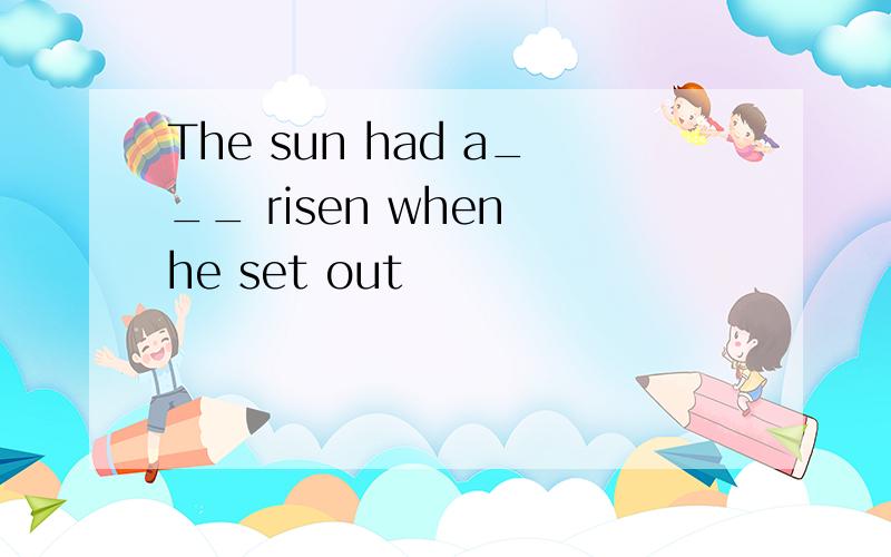 The sun had a___ risen when he set out