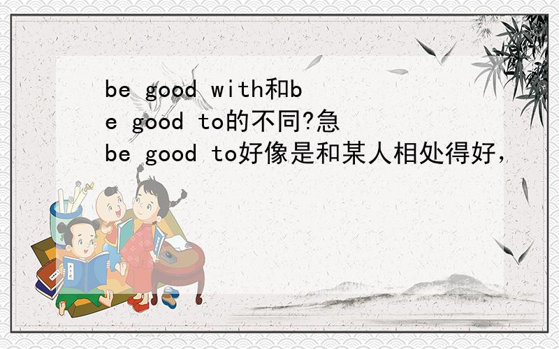 be good with和be good to的不同?急be good to好像是和某人相处得好，