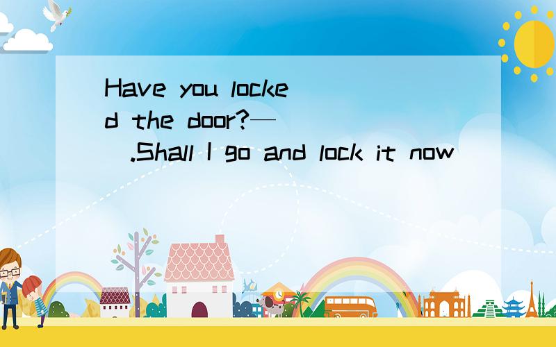 Have you locked the door?—___.Shall I go and lock it now
