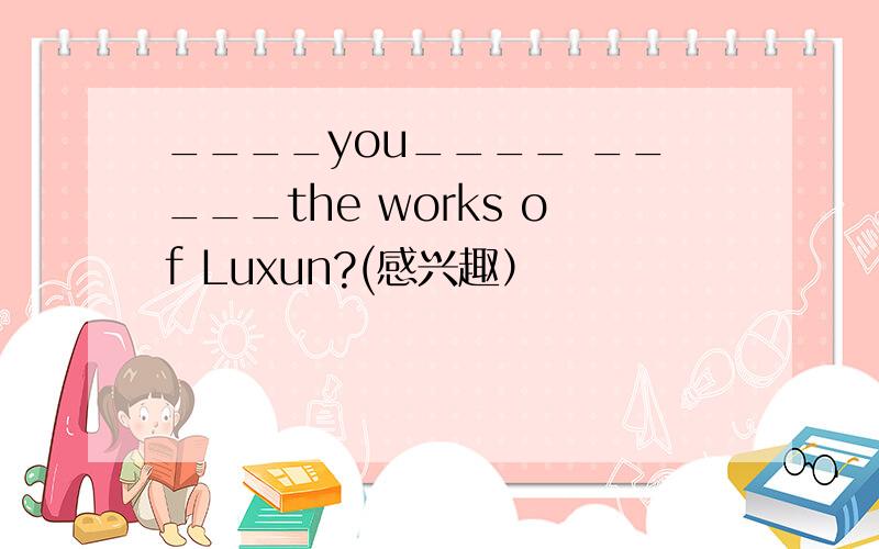____you____ _____the works of Luxun?(感兴趣）