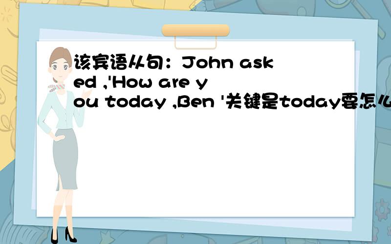该宾语从句：John asked ,'How are you today ,Ben '关键是today要怎么办.