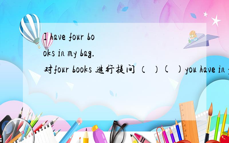 I have four books in my bag.对four books 进行提问 （ ）( )you have in your bag?