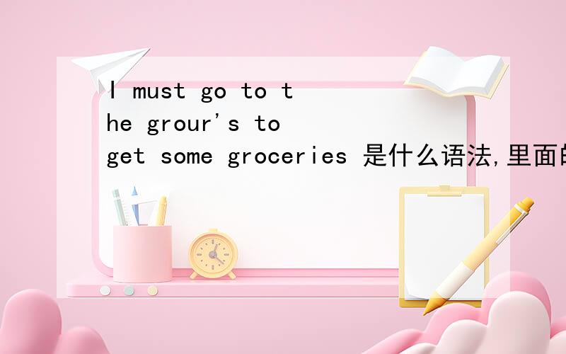 I must go to the grour's to get some groceries 是什么语法,里面的to有什么用,是什么含意