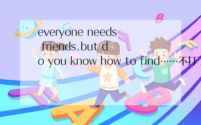 everyone needs friends.but do you know how to find……不打了,翻译,哥哥姐姐,