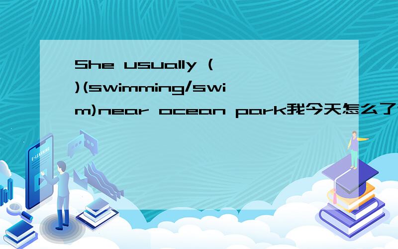 She usually ( )(swimming/swim)near ocean park我今天怎么了这是，什么破卷