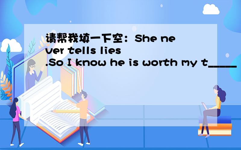 请帮我填一下空：She never tells lies.So I know he is worth my t_____