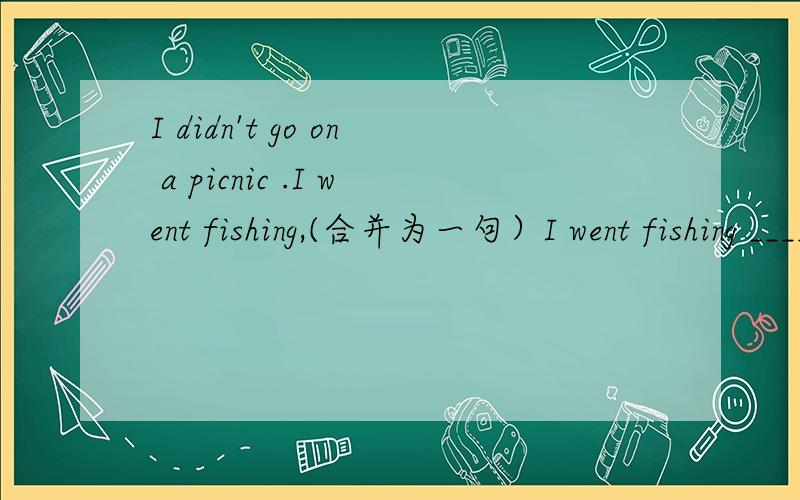 I didn't go on a picnic .I went fishing,(合并为一句）I went fishing ______of ______on a picnic.