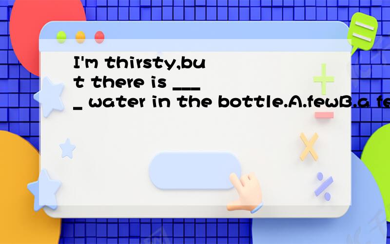 I'm thirsty,but there is ____ water in the bottle.A.fewB.a fewC.littleD.a little