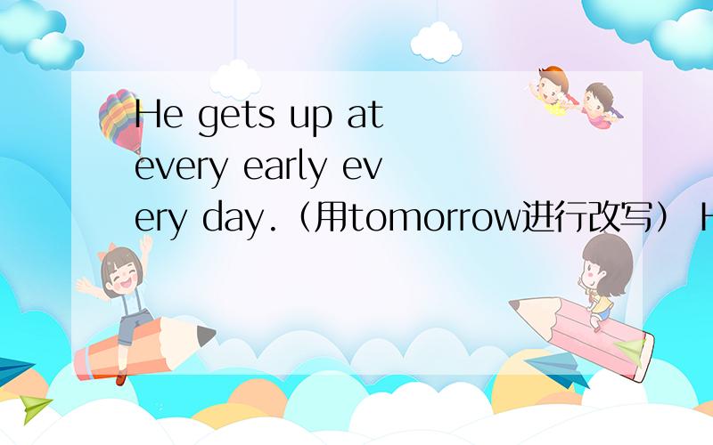He gets up at every early every day.（用tomorrow进行改写） He_ _ _ get up early _.