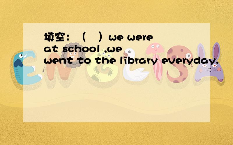 填空：（　）we were at school ,we went to the library everyday.