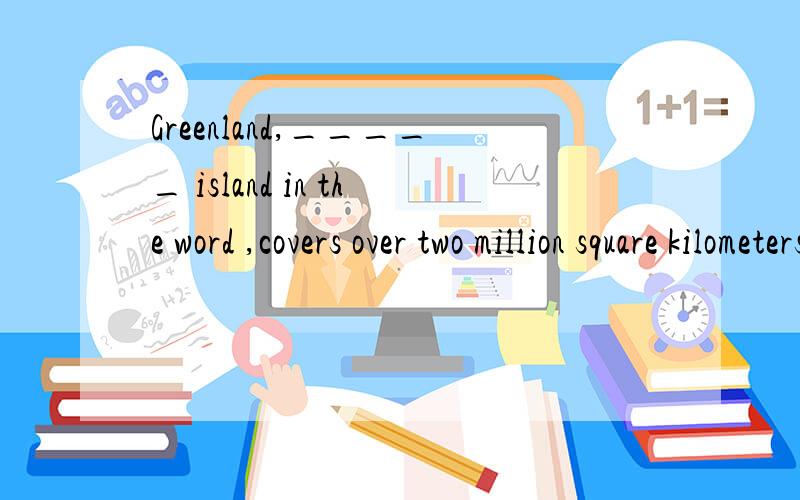 Greenland,_____ island in the word ,covers over two million square kilometers.A.it isthe largestB.that is the largestC.is the largestD.the largest