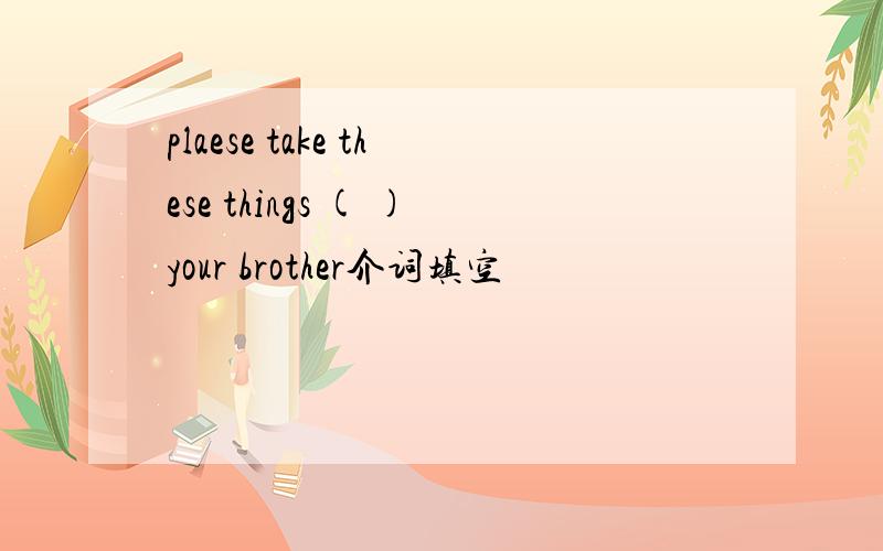 plaese take these things ( )your brother介词填空