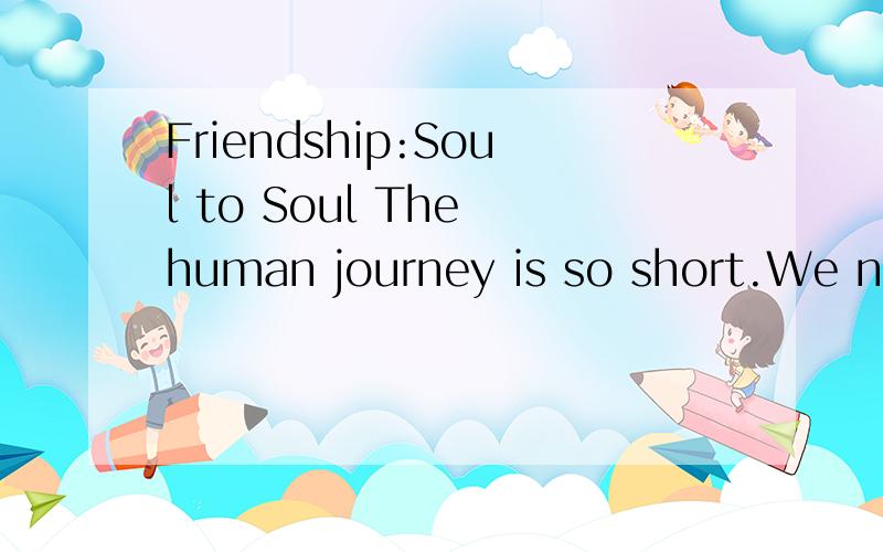 Friendship:Soul to Soul The human journey is so short.We no sooner realize that we are here than