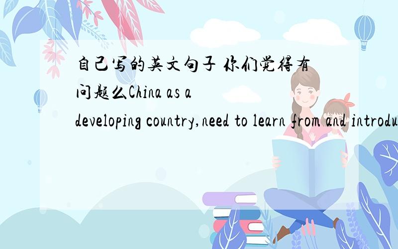 自己写的英文句子 你们觉得有问题么China as a developing country,need to learn from and introduce advanced international technologies and management in many aspects,including in areas of social welfare.