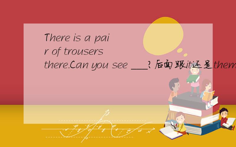 There is a pair of trousers there.Can you see ___?后面跟it还是them?为什么?