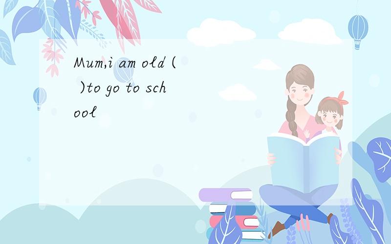 Mum,i am old ( )to go to school
