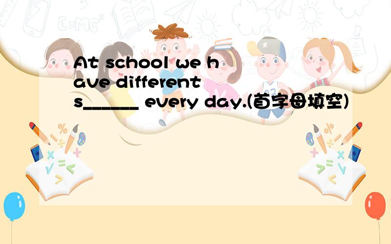 At school we have different s______ every day.(首字母填空)