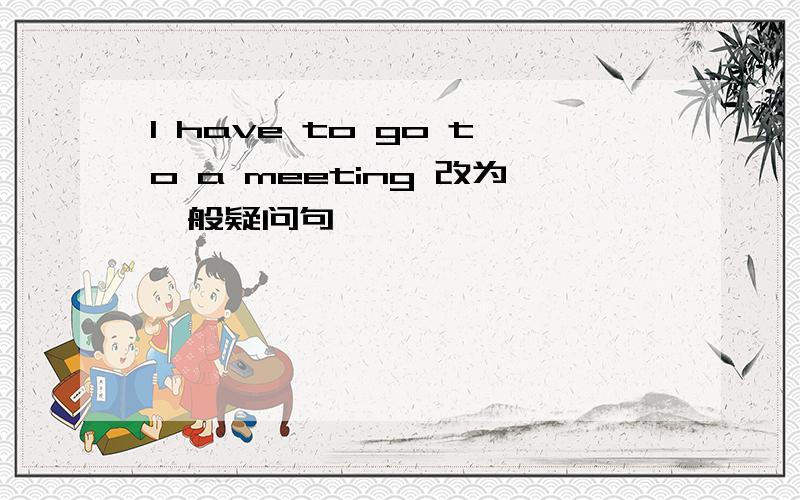 I have to go to a meeting 改为一般疑问句