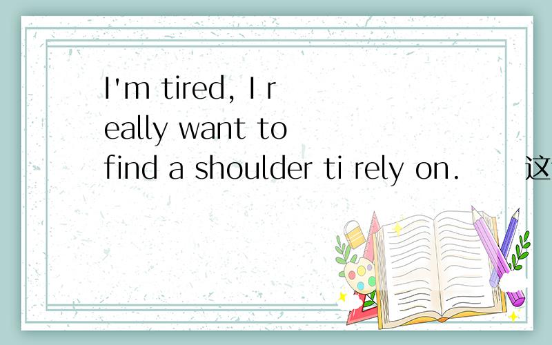 I'm tired, I really want to find a shoulder ti rely on.      这句话是什么意思?