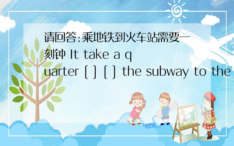 请回答:乘地铁到火车站需要一刻钟 It take a quarter [ ] [ ] the subway to the station.【 】 【 】 本题是根据汉语完成句子