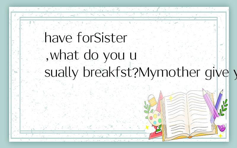 have forSister,what do you usually breakfst?Mymother give youan rose.What happy you?