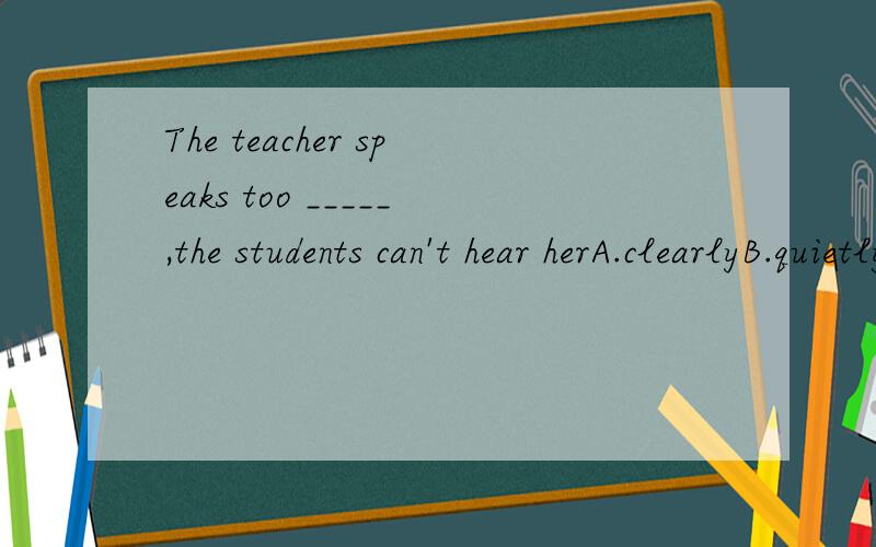 The teacher speaks too _____,the students can't hear herA.clearlyB.quietlyC.carefullyD.loudly