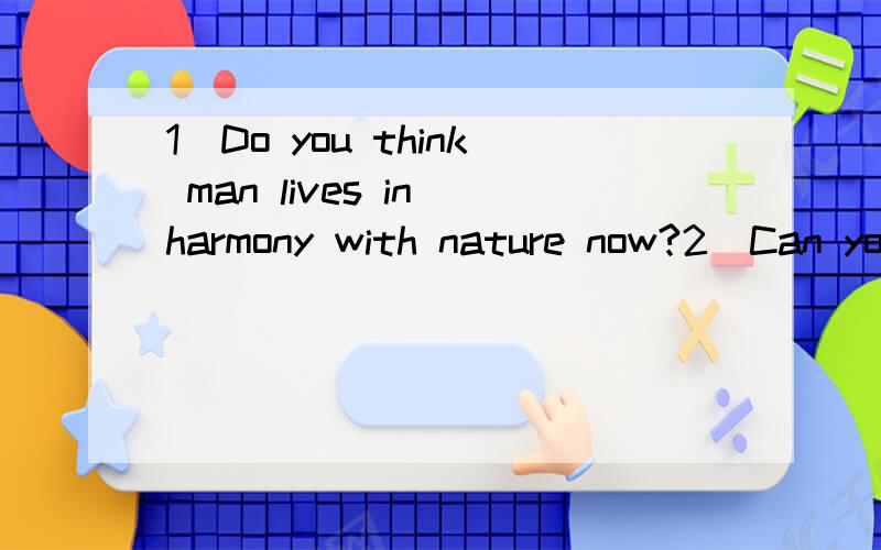 1)Do you think man lives in harmony with nature now?2)Can you give some examples to show environmental problems which are the consequences of man’ activities?According to you,what can we do to solve or to prevent the problems you have just mentione