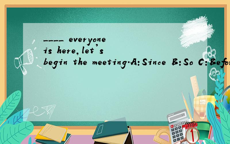 ____ everyone is here,let's begin the meeting.A:Since B:So C:Before D:But请问这题选什么呢?因为我真的不明白,___ everyone is here,let's begin the meeting.A:Since B:So C:Before D:But