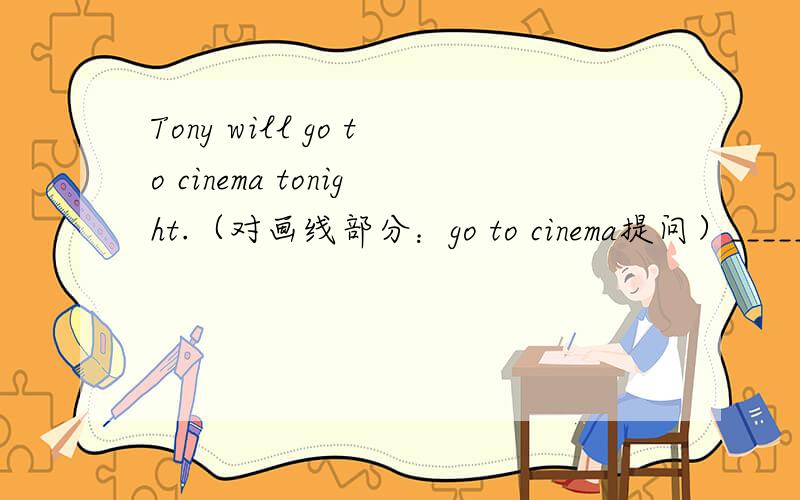 Tony will go to cinema tonight.（对画线部分：go to cinema提问）______ ______ Tony ______ tonight?
