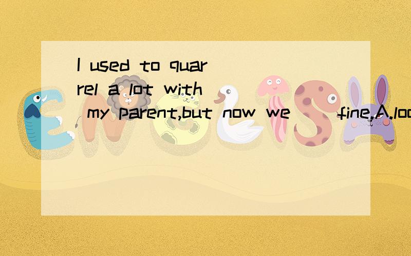 I used to quarrel a lot with my parent,but now we __fine.A.look B.stay up C.carry on D get along