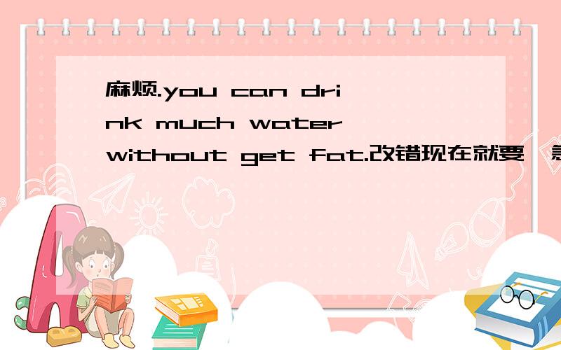 麻烦.you can drink much water without get fat.改错现在就要,急用!