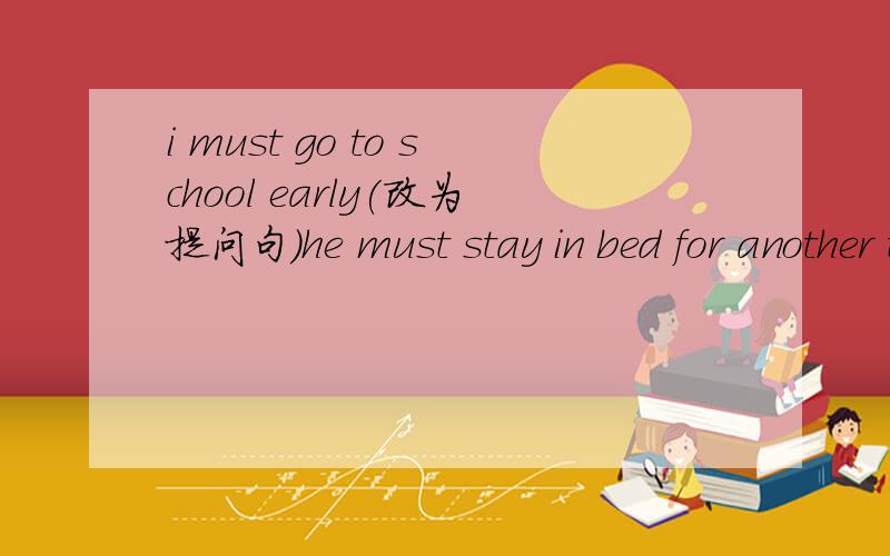 i must go to school early(改为提问句)he must stay in bed for another two days（对 for another two days提问