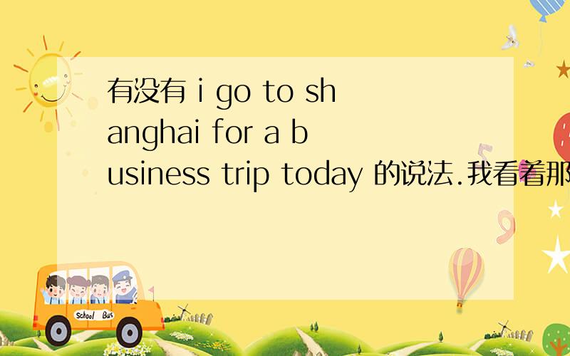 有没有 i go to shanghai for a business trip today 的说法.我看着那个别扭啊.