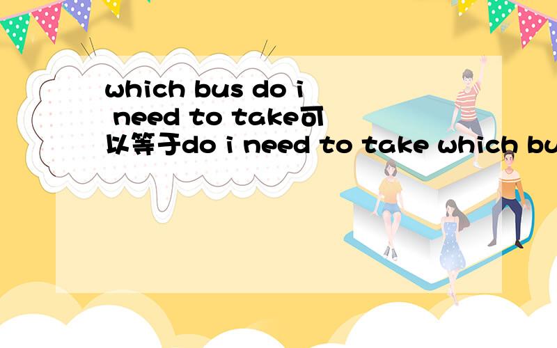 which bus do i need to take可以等于do i need to take which bus（不知道这句子有没有语病呢）吗?