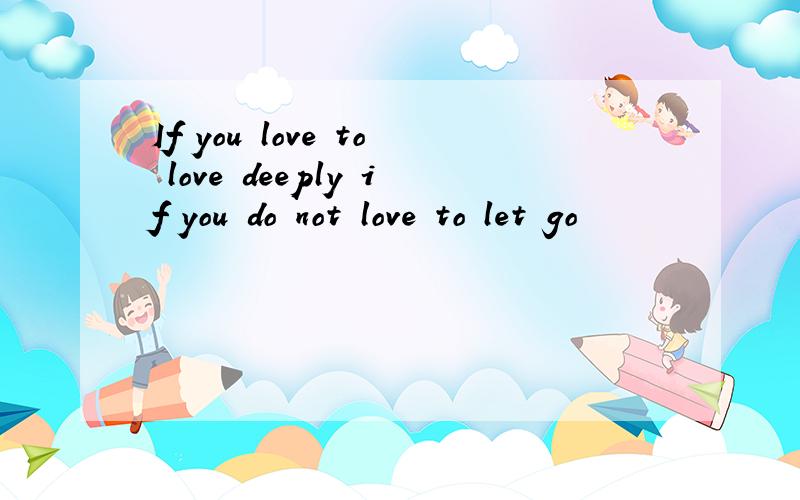 If you love to love deeply if you do not love to let go