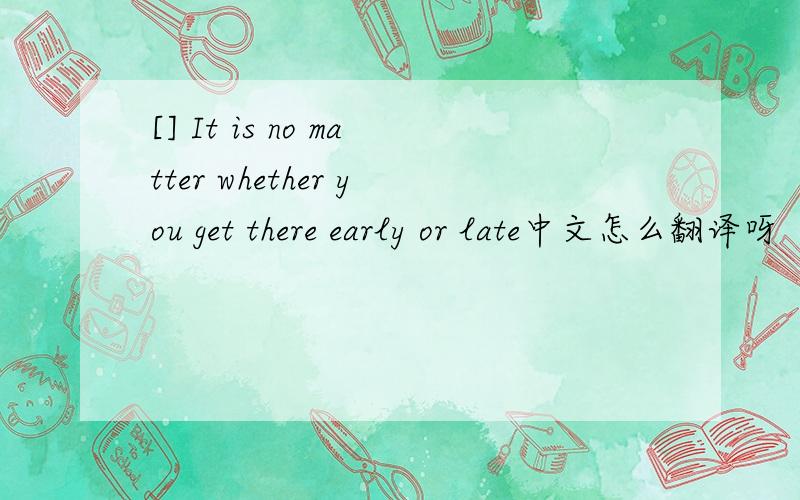 [] It is no matter whether you get there early or late中文怎么翻译呀