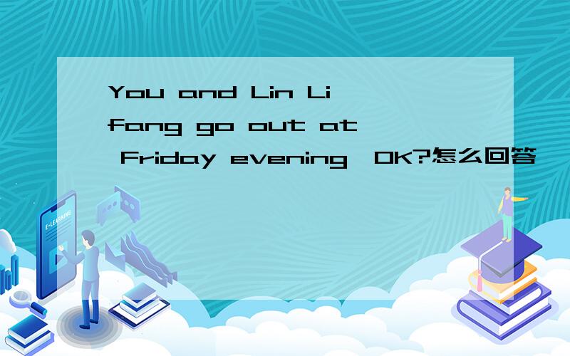 You and Lin Lifang go out at Friday evening,OK?怎么回答