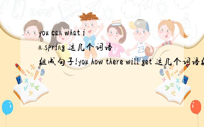 you can what in spring 这几个词语组成句子!you how there will get 这几个词语组句!