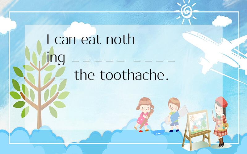 I can eat nothing _____ ______ the toothache.