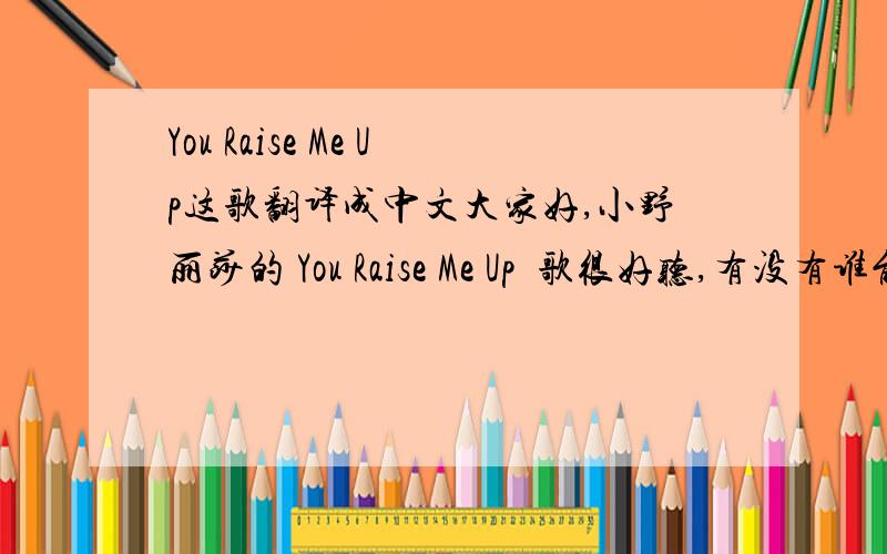 You Raise Me Up这歌翻译成中文大家好,小野丽莎的 You Raise Me Up  歌很好听,有没有谁能帮我把里面的歌词翻译成中文,谢谢!