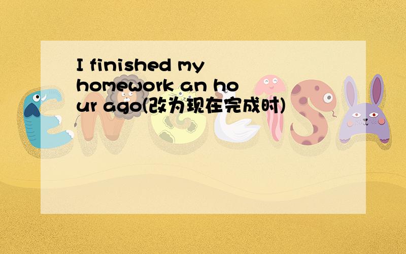 I finished my homework an hour ago(改为现在完成时)