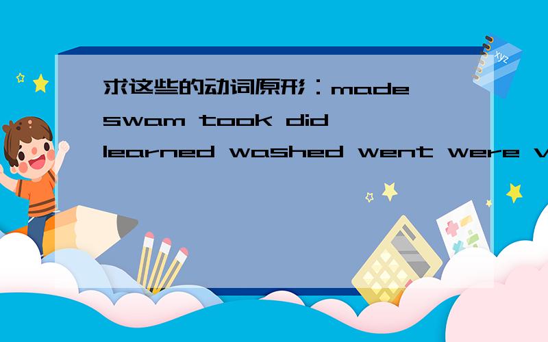 求这些的动词原形：made swam took did learned washed went were visited 这9个的动词原形