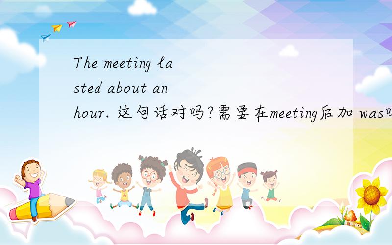 The meeting lasted about an hour. 这句话对吗?需要在meeting后加 was吗
