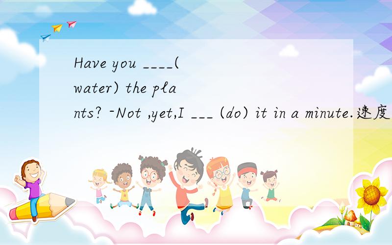 Have you ____(water) the plants? -Not ,yet,I ___ (do) it in a minute.速度回答有分