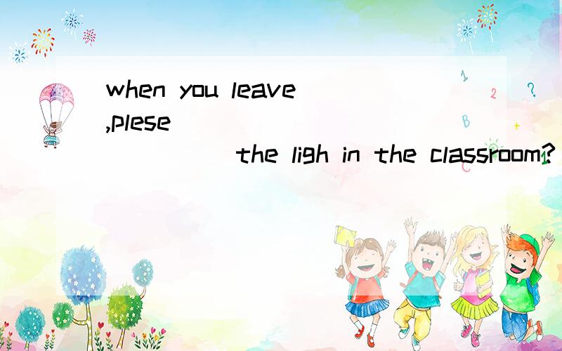 when you leave,plese______ ______the ligh in the classroom?